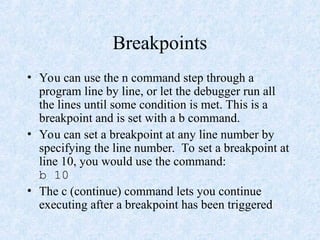 Breakpoints
• You can use the n command step through a
program line by line, or let the debugger run all
the lines until some condition is met. This is a
breakpoint and is set with a b command.
• You can set a breakpoint at any line number by
specifying the line number. To set a breakpoint at
line 10, you would use the command:
b 10
• The c (continue) command lets you continue
executing after a breakpoint has been triggered
 