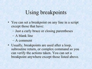 Using breakpoints
• You can set a breakpoint on any line in a script
except those that have:
– Just a curly brace or closing parentheses
– A blank line
– A comment
• Usually, breakpoints are used after a loop,
subroutine return, or complex command so you
can verify the actions taken. You can set a
breakpoint anywhere except those listed above.
 