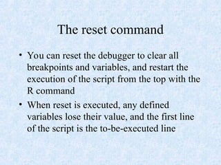 The reset command
• You can reset the debugger to clear all
breakpoints and variables, and restart the
execution of the script from the top with the
R command
• When reset is executed, any defined
variables lose their value, and the first line
of the script is the to-be-executed line
 