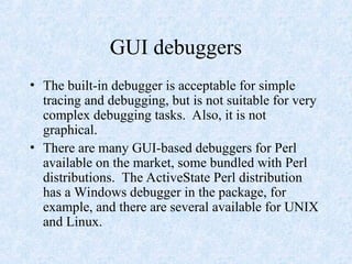 GUI debuggers
• The built-in debugger is acceptable for simple
tracing and debugging, but is not suitable for very
complex debugging tasks. Also, it is not
graphical.
• There are many GUI-based debuggers for Perl
available on the market, some bundled with Perl
distributions. The ActiveState Perl distribution
has a Windows debugger in the package, for
example, and there are several available for UNIX
and Linux.
 