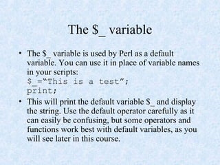 The $_ variable
• The $_ variable is used by Perl as a default
variable. You can use it in place of variable names
in your scripts:
$_=“This is a test”;
print;
• This will print the default variable $_ and display
the string. Use the default operator carefully as it
can easily be confusing, but some operators and
functions work best with default variables, as you
will see later in this course.
 
