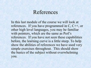 References
In this last module of the course we will look at
references. If you have programmed in C, C++, or
other high level languages, you may be familiar
with pointers, which are the same as Perl’s
references. If you have not seen these capabilities
before, the learning curve is a little steep. To help
show the abilities of references we have used very
simple exercises throughout. This should show
the basics of the subject without overwhelming
you.
 