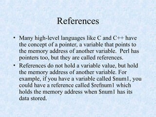 References
• Many high-level languages like C and C++ have
the concept of a pointer, a variable that points to
the memory address of another variable. Perl has
pointers too, but they are called references.
• References do not hold a variable value, but hold
the memory address of another variable. For
example, if you have a variable called $num1, you
could have a reference called $refnum1 which
holds the memory address when $num1 has its
data stored.
 