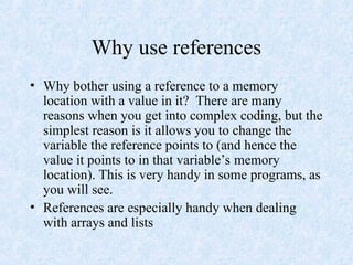 Why use references
• Why bother using a reference to a memory
location with a value in it? There are many
reasons when you get into complex coding, but the
simplest reason is it allows you to change the
variable the reference points to (and hence the
value it points to in that variable’s memory
location). This is very handy in some programs, as
you will see.
• References are especially handy when dealing
with arrays and lists
 