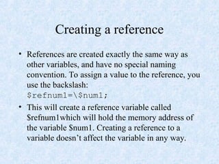 Creating a reference
• References are created exactly the same way as
other variables, and have no special naming
convention. To assign a value to the reference, you
use the backslash:
$refnum1=$num1;
• This will create a reference variable called
$refnum1which will hold the memory address of
the variable $num1. Creating a reference to a
variable doesn’t affect the variable in any way.
 
