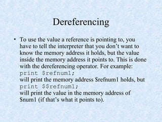 Dereferencing
• To use the value a reference is pointing to, you
have to tell the interpreter that you don’t want to
know the memory address it holds, but the value
inside the memory address it points to. This is done
with the dereferencing operator. For example:
print $refnum1;
will print the memory address $refnum1 holds, but
print $$refnum1;
will print the value in the memory address of
$num1 (if that’s what it points to).
 