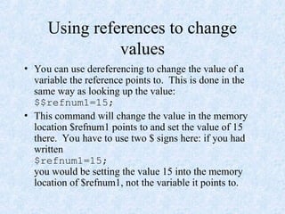 Using references to change
values
• You can use dereferencing to change the value of a
variable the reference points to. This is done in the
same way as looking up the value:
$$refnum1=15;
• This command will change the value in the memory
location $refnum1 points to and set the value of 15
there. You have to use two $ signs here: if you had
written
$refnum1=15;
you would be setting the value 15 into the memory
location of $refnum1, not the variable it points to.
 