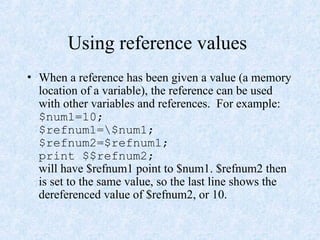 Using reference values
• When a reference has been given a value (a memory
location of a variable), the reference can be used
with other variables and references. For example:
$num1=10;
$refnum1=$num1;
$refnum2=$refnum1;
print $$refnum2;
will have $refnum1 point to $num1. $refnum2 then
is set to the same value, so the last line shows the
dereferenced value of $refnum2, or 10.
 