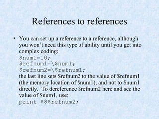 References to references
• You can set up a reference to a reference, although
you won’t need this type of ability until you get into
complex coding:
$num1=10;
$refnum1=$num1;
$refnum2=$refnum1;
the last line sets $refnum2 to the value of $refnum1
(the memory location of $num1), and not to $num1
directly. To dereference $refnum2 here and see the
value of $num1, use:
print $$$refnum2;
 