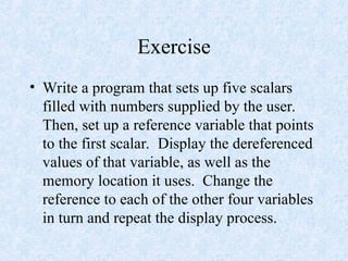 Exercise
• Write a program that sets up five scalars
filled with numbers supplied by the user.
Then, set up a reference variable that points
to the first scalar. Display the dereferenced
values of that variable, as well as the
memory location it uses. Change the
reference to each of the other four variables
in turn and repeat the display process.
 