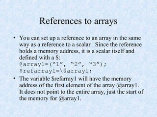 References to arrays
• You can set up a reference to an array in the same
way as a reference to a scalar. Since the reference
holds a memory address, it is a scalar itself and
defined with a $:
@array1=(“1”, “2”, “3”);
$refarray1=@array1;
• The variable $refarray1 will have the memory
address of the first element of the array @array1.
It does not point to the entire array, just the start of
the memory for @array1.
 