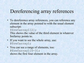 Dereferencing array references
• To dereference array references, you can reference any
element in the array pointed to with the usual element
subscript:
$$refarray1[2];
This shows the value of the third element in whatever
$refarray points to.
• If you want to see the whole array, use:
@$refarray1;
• You can see a range of elements, too:
@$refarray1[0-3];
shows the first four element in the array.
 
