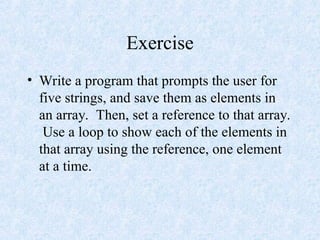 Exercise
• Write a program that prompts the user for
five strings, and save them as elements in
an array. Then, set a reference to that array.
Use a loop to show each of the elements in
that array using the reference, one element
at a time.
 