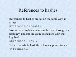References to hashes
• References to hashes are set up the same way as
arrays:
$refhash1=%hash1;
• You access single elements in the hash through the
hash key, and get the value associated with that
key back:
$$refhash1{key};
• To see the whole hash the reference points to, use:
%$refhash1;
 