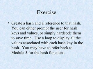 Exercise
• Create a hash and a reference to that hash.
You can either prompt the user for hash
keys and values, or simply hardcode them
to save time. Use a loop to display all the
values associated with each hash key in the
hash. You may have to refer back to
Module 5 for the hash functions.
 