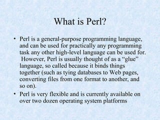 What is Perl?
• Perl is a general-purpose programming language,
and can be used for practically any programming
task any other high-level language can be used for.
However, Perl is usually thought of as a “glue”
language, so called because it binds things
together (such as tying databases to Web pages,
converting files from one format to another, and
so on).
• Perl is very flexible and is currently available on
over two dozen operating system platforms
 