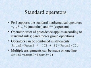 Standard operators
• Perl supports the standard mathematical operators
+, -, *, /, % (modulus) and ** (exponent)
• Operator order of precedence applies according to
standard rules; parentheses group operations
• Operators can be combined in statements:
$num1=$num2 * ((3 + 8)*$num3/2);
• Multiple assignments can be made on one line:
$num1=$num2=$num3=7;
 