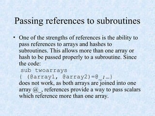 Passing references to subroutines
• One of the strengths of references is the ability to
pass references to arrays and hashes to
subroutines. This allows more than one array or
hash to be passed properly to a subroutine. Since
the code:
sub twoarrays
{ (@array1, @array2)=@_;…}
does not work, as both arrays are joined into one
array @_, references provide a way to pass scalars
which reference more than one array.
 