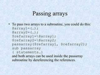Passing arrays
• To pass two arrays to a subroutine, you could do this:
@array1=(…);
@array2=(…);
$refarray1=@array1;
$refarray2=@array2;
passarray($refarray1, $refarray2);
sub passarray
{ statements…}
and both arrays can be used inside the passarray
subroutine by dereferencing the references.
 