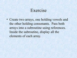 Exercise
• Create two arrays, one holding vowels and
the other holding consonants. Pass both
arrays into a subroutine using references.
Inside the subroutine, display all the
elements of each array.
 