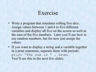 Exercise
• Write a program that simulates rolling five dice.
Assign values between 1 and 6 to five different
variables and display all five on the screen as well as
the sum of the five numbers. Later you’ll see how to
use random numbers, but for now just assign the
values.
• If you want to display a string and a variable together
in a print statement, separate them with periods:
print “The sum is ” . $sum;
You’ll see this in the next few slides.
 