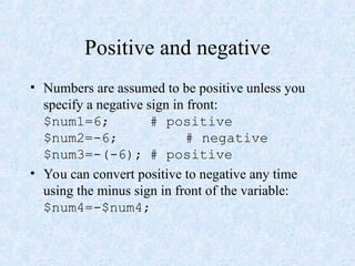 Positive and negative
• Numbers are assumed to be positive unless you
specify a negative sign in front:
$num1=6; # positive
$num2=-6; # negative
$num3=-(-6); # positive
• You can convert positive to negative any time
using the minus sign in front of the variable:
$num4=-$num4;
 