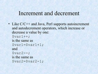 Increment and decrement
• Like C/C++ and Java, Perl supports autoincrement
and autodecrement operators, which increase or
decrease a value by one:
$var1++;
is the same as
$var1=$var1+1;
and
$var2--;
is the same as
$var2=$var2-1;
 