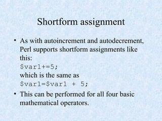 Shortform assignment
• As with autoincrement and autodecrement,
Perl supports shortform assignments like
this:
$var1+=5;
which is the same as
$var1=$var1 + 5;
• This can be performed for all four basic
mathematical operators.
 