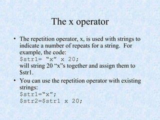 The x operator
• The repetition operator, x, is used with strings to
indicate a number of repeats for a string. For
example, the code:
$str1= “x” x 20;
will string 20 “x”s together and assign them to
$str1.
• You can use the repetition operator with existing
strings:
$str1=“x”;
$str2=$str1 x 20;
 