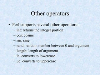 Other operators
• Perl supports several other operators:
– int: returns the integer portion
– cos: cosine
– sin: sine
– rand: random number between 0 and argument
– length: length of argument
– lc: converts to lowercase
– uc: converts to uppercase
 