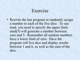 Exercise
• Rewrite the last program to randomly assign
a number to each of the five dice. To use
rand, you need to specify the upper limit:
rand(5) will generate a number between
zero and 5. Remember all random numbers
have a lower limit of zero. Have the
program roll five dice and display results
between 1 and 6, as well as the sum of the
dice.
 