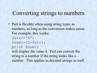 Converting strings to numbers
• Perl is flexible when using string types as
numbers, as long as the conversion makes sense.
For example, this works:
$str1=“6”;
$num1=10-$str1;
print $num1;
will display the value 4. Perl can convert the
string to a number if the string looks like a
number. This applies to decimal strings as well.
 