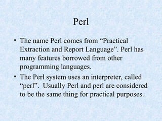 Perl
• The name Perl comes from “Practical
Extraction and Report Language”. Perl has
many features borrowed from other
programming languages.
• The Perl system uses an interpreter, called
“perl”. Usually Perl and perl are considered
to be the same thing for practical purposes.
 