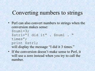 Converting numbers to strings
• Perl can also convert numbers to strings when the
conversion makes sense:
$num1=3;
$str1=“I did it” . $num1 . “
times”;
print $str1;
will display the message “I did it 3 times.”
• If the conversion doesn’t make sense to Perl, it
will use a zero instead when you try to call the
number.
 