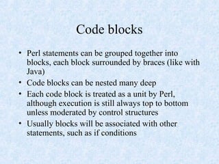 Code blocks
• Perl statements can be grouped together into
blocks, each block surrounded by braces (like with
Java)
• Code blocks can be nested many deep
• Each code block is treated as a unit by Perl,
although execution is still always top to bottom
unless moderated by control structures
• Usually blocks will be associated with other
statements, such as if conditions
 