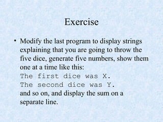 Exercise
• Modify the last program to display strings
explaining that you are going to throw the
five dice, generate five numbers, show them
one at a time like this:
The first dice was X.
The second dice was Y.
and so on, and display the sum on a
separate line.
 