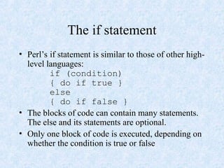 The if statement
• Perl’s if statement is similar to those of other high-
level languages:
if (condition)
{ do if true }
else
{ do if false }
• The blocks of code can contain many statements.
The else and its statements are optional.
• Only one block of code is executed, depending on
whether the condition is true or false
 