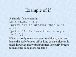 Example of if
• A simple if statement is:
if ( $num1 > 5 )
{print “It is greater than 5.”;}
else
{print “It is less than or equal
to 5.”;}
• If there is only one statement in a block, you can
leave the curly braces off as long as a semicolon is
used, however many programmer use curly braces
to make the code more readable
 