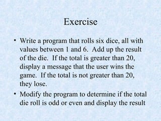 Exercise
• Write a program that rolls six dice, all with
values between 1 and 6. Add up the result
of the die. If the total is greater than 20,
display a message that the user wins the
game. If the total is not greater than 20,
they lose.
• Modify the program to determine if the total
die roll is odd or even and display the result
 