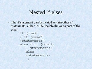 Nested if-elses
• The if statement can be nested within other if
statements, either inside the blocks or as part of the
else:
if (cond1)
{ if (cond2)
{statements}}
else { if (cond3)
{ statements}
else
{statements}
}
 