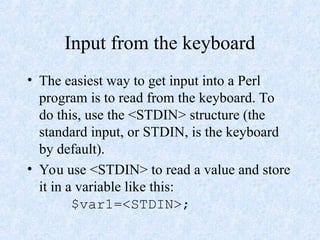 Input from the keyboard
• The easiest way to get input into a Perl
program is to read from the keyboard. To
do this, use the <STDIN> structure (the
standard input, or STDIN, is the keyboard
by default).
• You use <STDIN> to read a value and store
it in a variable like this:
$var1=<STDIN>;
 