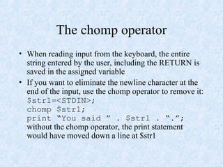 The chomp operator
• When reading input from the keyboard, the entire
string entered by the user, including the RETURN is
saved in the assigned variable
• If you want to eliminate the newline character at the
end of the input, use the chomp operator to remove it:
$str1=<STDIN>;
chomp $str1;
print “You said ” . $str1 . “.”;
without the chomp operator, the print statement
would have moved down a line at $str1
 
