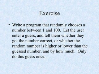 Exercise
• Write a program that randomly chooses a
number between 1 and 100. Let the user
enter a guess, and tell them whether they
got the number correct, or whether the
random number is higher or lower than the
guessed number, and by how much. Only
do this guess once.
 