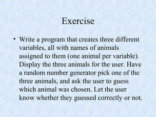 Exercise
• Write a program that creates three different
variables, all with names of animals
assigned to them (one animal per variable).
Display the three animals for the user. Have
a random number generator pick one of the
three animals, and ask the user to guess
which animal was chosen. Let the user
know whether they guessed correctly or not.
 