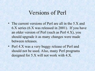 Versions of Perl
• The current versions of Perl are all in the 5.X and
6.X series (6.X was released in 2001). If you have
an older version of Perl (such as Perl 4.X), you
should upgrade it as many changes were made
between releases.
• Perl 4.X was a very buggy release of Perl and
should not be used. Also, many Perl programs
designed for 5.X will not work with 4.X.
 