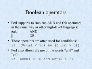 Boolean operators
• Perl supports to Boolean AND and OR operators
in the same way as other high-level languages:
&& AND
|| OR
• These operators are often used for conditions:
if (($num1 < 10) && ($num1 > 5))
• Perl also allows the use of the words “and” and
“or”:
if ($num1 < 10 and $num1 > 5)
 