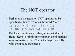 The NOT operator
• Perl allows the negation NOT operator to be
specified either as “!” or as the word “not”:
if (($x < 5) && !($x > 0))
if ($x < 5 and not $x > 0)
• Boolean conditions are always evaluated left to
right. Keep in mind some complex combinations
may not make sense. Check the logic carefully
with compound statements.
 
