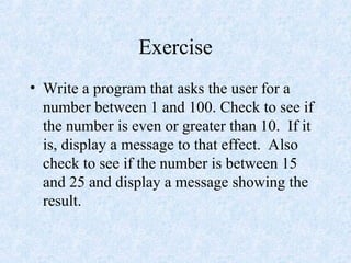 Exercise
• Write a program that asks the user for a
number between 1 and 100. Check to see if
the number is even or greater than 10. If it
is, display a message to that effect. Also
check to see if the number is between 15
and 25 and display a message showing the
result.
 