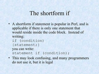 The shortform if
• A shortform if statement is popular in Perl, and is
applicable if there is only one statement that
would reside inside the code block. Instead of
writing:
if (condition)
{statement;}
you can write:
statement if (condition);
• This may look confusing, and many programmers
do not use it, but it is legal
 