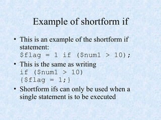 Example of shortform if
• This is an example of the shortform if
statement:
$flag = 1 if ($num1 > 10);
• This is the same as writing
if ($num1 > 10)
{$flag = 1;}
• Shortform ifs can only be used when a
single statement is to be executed
 